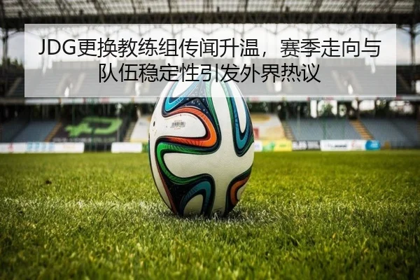 JDG更换教练组传闻升温，赛季走向与队伍稳定性引发外界热议